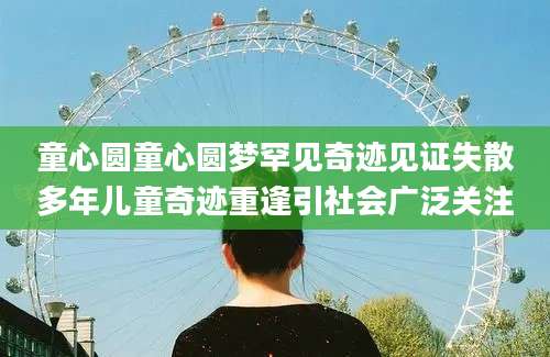 童心圆童心圆梦罕见奇迹见证失散多年儿童奇迹重逢引社会广泛关注