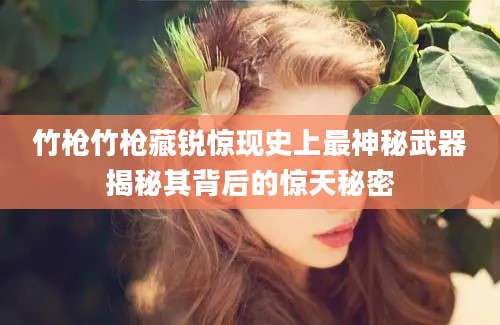竹枪竹枪藏锐惊现史上最神秘武器揭秘其背后的惊天秘密