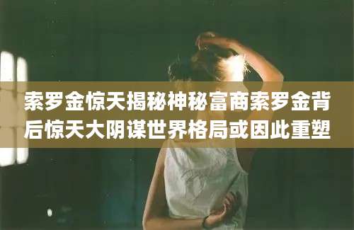 索罗金惊天揭秘神秘富商索罗金背后惊天大阴谋世界格局或因此重塑