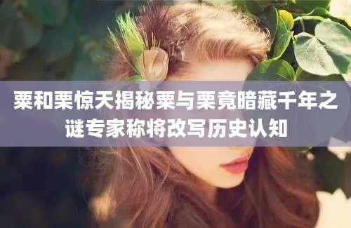 粟和栗惊天揭秘粟与栗竟暗藏千年之谜专家称将改写历史认知