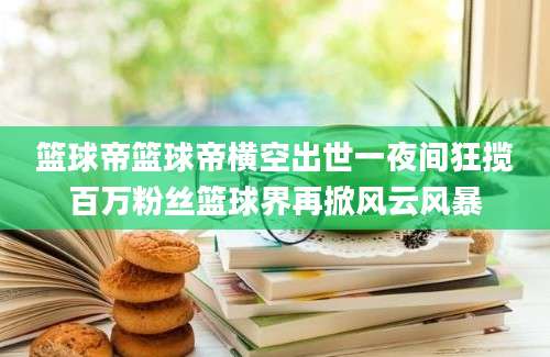 篮球帝篮球帝横空出世一夜间狂揽百万粉丝篮球界再掀风云风暴