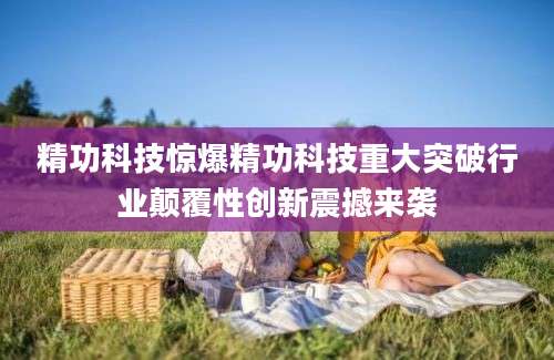 精功科技惊爆精功科技重大突破行业颠覆性创新震撼来袭
