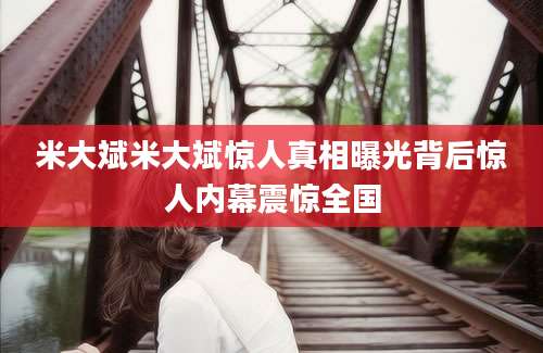 米大斌米大斌惊人真相曝光背后惊人内幕震惊全国
