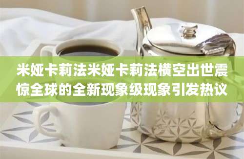 米娅卡莉法米娅卡莉法横空出世震惊全球的全新现象级现象引发热议