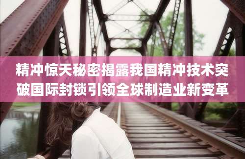 精冲惊天秘密揭露我国精冲技术突破国际封锁引领全球制造业新变革