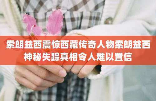 索朗益西震惊西藏传奇人物索朗益西神秘失踪真相令人难以置信