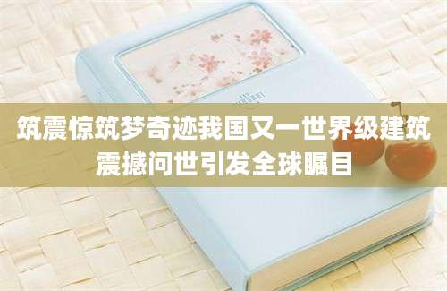 筑震惊筑梦奇迹我国又一世界级建筑震撼问世引发全球瞩目