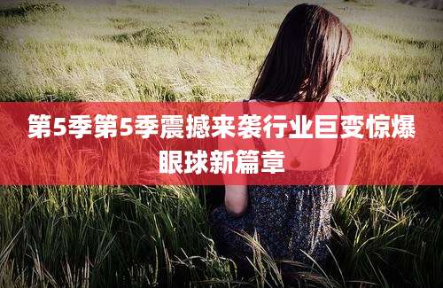 第5季第5季震撼来袭行业巨变惊爆眼球新篇章