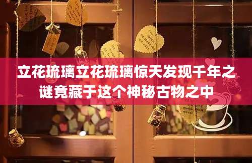 立花琉璃立花琉璃惊天发现千年之谜竟藏于这个神秘古物之中