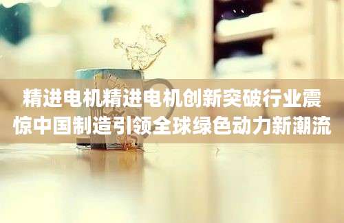 精进电机精进电机创新突破行业震惊中国制造引领全球绿色动力新潮流