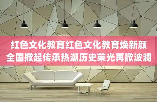 红色文化教育红色文化教育焕新颜全国掀起传承热潮历史荣光再掀波澜