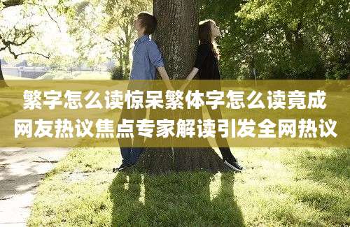 繁字怎么读惊呆繁体字怎么读竟成网友热议焦点专家解读引发全网热议