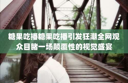 糖果吃播糖果吃播引发狂潮全网观众目睹一场颠覆性的视觉盛宴
