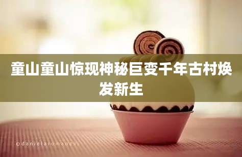 童山童山惊现神秘巨变千年古村焕发新生