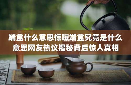 端盒什么意思惊曝端盒究竟是什么意思网友热议揭秘背后惊人真相