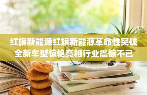 红旗新能源红旗新能源革命性突破全新车型惊艳亮相行业震惊不已
