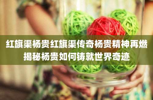 红旗渠杨贵红旗渠传奇杨贵精神再燃揭秘杨贵如何铸就世界奇迹