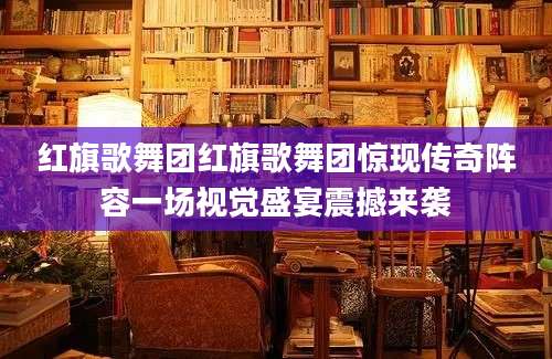 红旗歌舞团红旗歌舞团惊现传奇阵容一场视觉盛宴震撼来袭