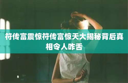 符传富震惊符传富惊天大揭秘背后真相令人咋舌