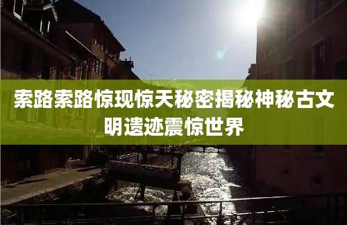 索路索路惊现惊天秘密揭秘神秘古文明遗迹震惊世界