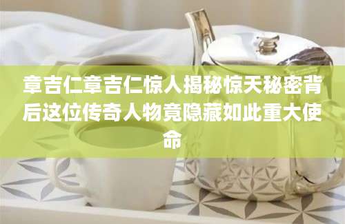 章吉仁章吉仁惊人揭秘惊天秘密背后这位传奇人物竟隐藏如此重大使命
