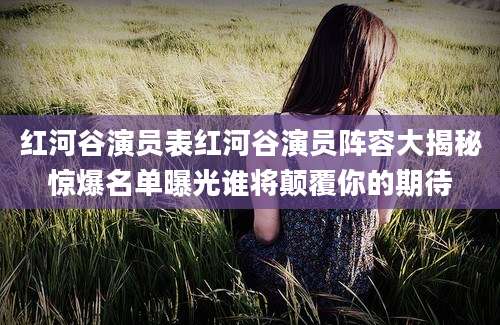 红河谷演员表红河谷演员阵容大揭秘惊爆名单曝光谁将颠覆你的期待