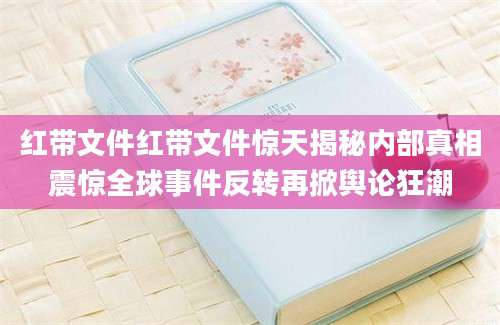 红带文件红带文件惊天揭秘内部真相震惊全球事件反转再掀舆论狂潮