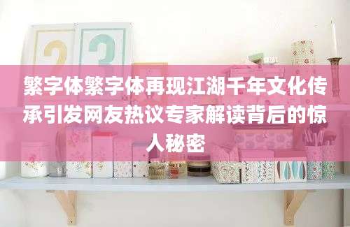 繁字体繁字体再现江湖千年文化传承引发网友热议专家解读背后的惊人秘密