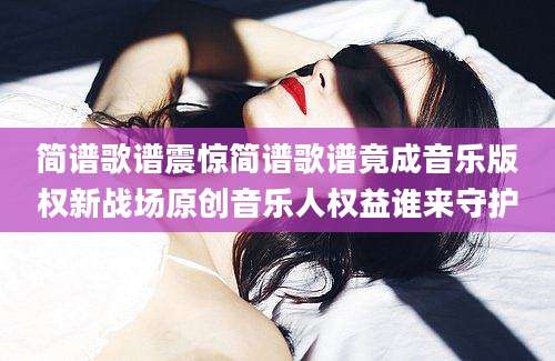 简谱歌谱震惊简谱歌谱竟成音乐版权新战场原创音乐人权益谁来守护
