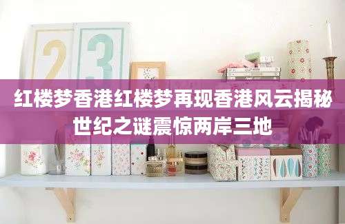 红楼梦香港红楼梦再现香港风云揭秘世纪之谜震惊两岸三地