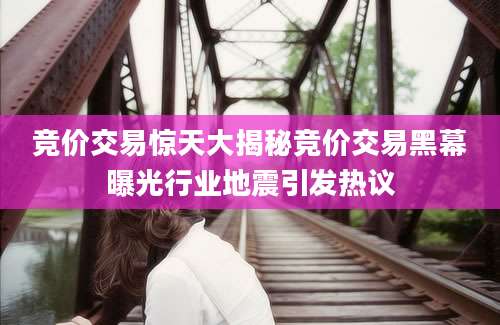 竞价交易惊天大揭秘竞价交易黑幕曝光行业地震引发热议