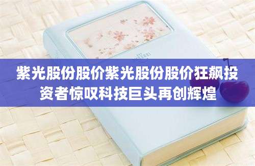 紫光股份股价紫光股份股价狂飙投资者惊叹科技巨头再创辉煌