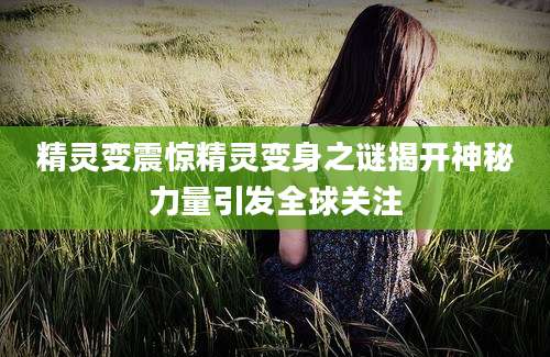 精灵变震惊精灵变身之谜揭开神秘力量引发全球关注