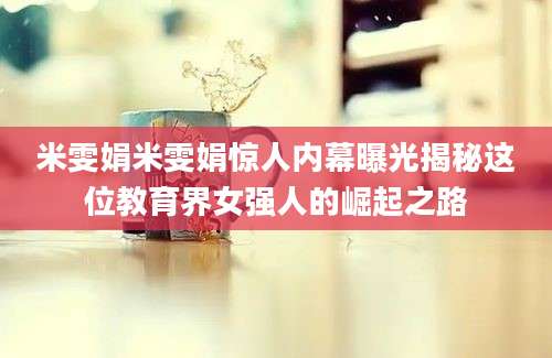 米雯娟米雯娟惊人内幕曝光揭秘这位教育界女强人的崛起之路