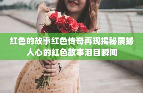 红色的故事红色传奇再现揭秘震撼人心的红色故事泪目瞬间