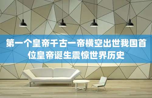 第一个皇帝千古一帝横空出世我国首位皇帝诞生震惊世界历史
