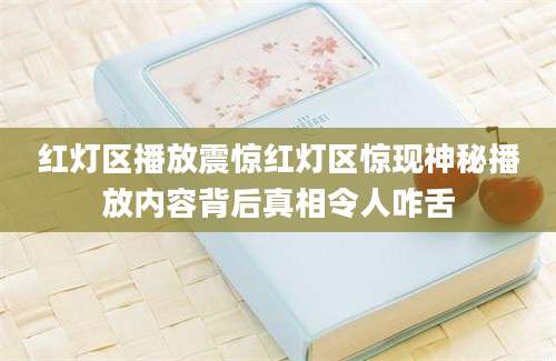 红灯区播放震惊红灯区惊现神秘播放内容背后真相令人咋舌