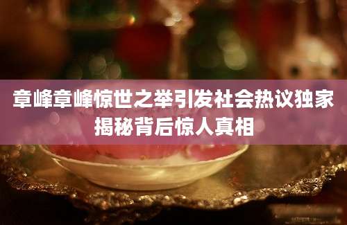 章峰章峰惊世之举引发社会热议独家揭秘背后惊人真相