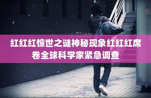 红红红惊世之谜神秘现象红红红席卷全球科学家紧急调查