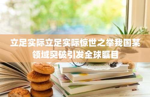 立足实际立足实际惊世之举我国某领域突破引发全球瞩目