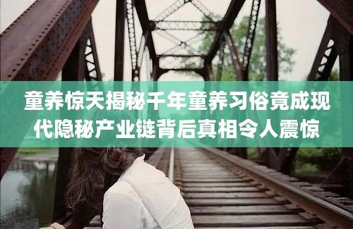 童养惊天揭秘千年童养习俗竟成现代隐秘产业链背后真相令人震惊