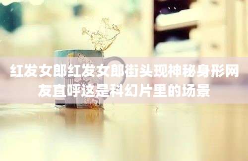 红发女郎红发女郎街头现神秘身形网友直呼这是科幻片里的场景