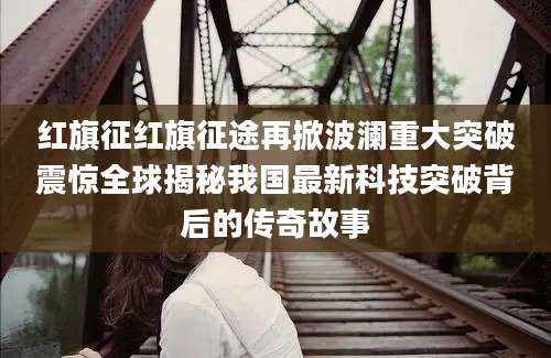 红旗征红旗征途再掀波澜重大突破震惊全球揭秘我国最新科技突破背后的传奇故事