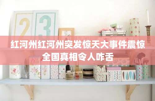 红河州红河州突发惊天大事件震惊全国真相令人咋舌