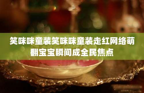 笑咪咪童装笑咪咪童装走红网络萌翻宝宝瞬间成全民焦点