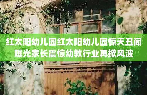 红太阳幼儿园红太阳幼儿园惊天丑闻曝光家长震惊幼教行业再掀风波