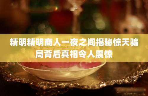 精明精明商人一夜之间揭秘惊天骗局背后真相令人震惊