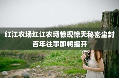 红江农场红江农场惊现惊天秘密尘封百年往事即将揭开