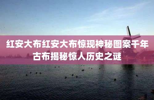 红安大布红安大布惊现神秘图案千年古布揭秘惊人历史之谜