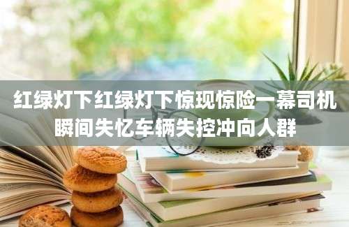 红绿灯下红绿灯下惊现惊险一幕司机瞬间失忆车辆失控冲向人群